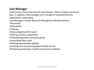 Line Manager
Authorized to direct the work of subordinates—they’re always someone’s
boss. In addition, line managers are in charge of accomplishing the
organization’s basic goals.
Line Managers’ Human Resource Management Responsibilities
•Placement
•Orientation
•Training
•Improving job performance
•Gaining creative cooperation
•Interpreting policies and procedures
•Controlling labor costs
•Developing employee abilities
•Creating and maintaining departmental morale
•Protecting employees’ health and physical condition
INTRODUCTION TO HRM- HIMS
 