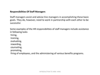 Responsibilities Of Staff Managers
Staff managers assist and advise line managers in accomplishing these basic
goals. They do, however, need to work in partnership with each other to be
successful.
Some examples of the HR responsibilities of staff managers include assistance
in following tasks
hiring,
training,
evaluating,
rewarding,
counseling,
promoting,
firing of employees, and the administering of various benefits programs.
INTRODUCTION TO HRM- HIMS
 