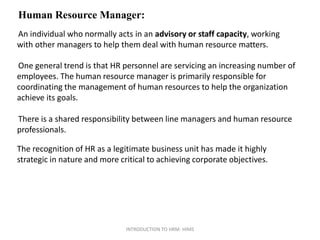 Human Resource Manager:
An individual who normally acts in an advisory or staff capacity, working
with other managers to help them deal with human resource matters.
One general trend is that HR personnel are servicing an increasing number of
employees. The human resource manager is primarily responsible for
coordinating the management of human resources to help the organization
achieve its goals.
There is a shared responsibility between line managers and human resource
professionals.
The recognition of HR as a legitimate business unit has made it highly
strategic in nature and more critical to achieving corporate objectives.
INTRODUCTION TO HRM- HIMS
 