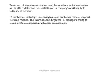 To succeed, HR executives must understand the complex organizational design
and be able to determine the capabilities of the company’s workforce, both
today and in the future.
HR involvement in strategy is necessary to ensure that human resources support
the firm’s mission. The future appears bright for HR managers willing to
form a strategic partnership with other business units
INTRODUCTION TO HRM- HIMS
 