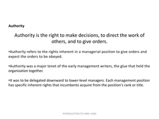 Authority
Authority is the right to make decisions, to direct the work of
others, and to give orders.
•Authority refers to the rights inherent in a managerial position to give orders and
expect the orders to be obeyed.
•Authority was a major tenet of the early management writers, the glue that held the
organization together.
•It was to be delegated downward to lower-level managers. Each management position
has specific inherent rights that incumbents acquire from the position's rank or title.
INTRODUCTION TO HRM- HIMS
 