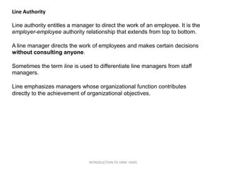 Line Authority
Line authority entitles a manager to direct the work of an employee. It is the
employer-employee authority relationship that extends from top to bottom.
A line manager directs the work of employees and makes certain decisions
without consulting anyone.
Sometimes the term line is used to differentiate line managers from staff
managers.
Line emphasizes managers whose organizational function contributes
directly to the achievement of organizational objectives.
INTRODUCTION TO HRM- HIMS
 