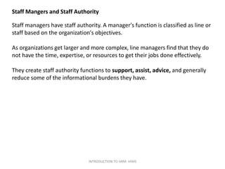 Staff Mangers and Staff Authority
Staff managers have staff authority. A manager's function is classified as line or
staff based on the organization's objectives.
As organizations get larger and more complex, line managers find that they do
not have the time, expertise, or resources to get their jobs done effectively.
They create staff authority functions to support, assist, advice, and generally
reduce some of the informational burdens they have.
INTRODUCTION TO HRM- HIMS
 