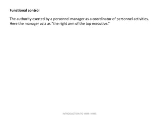 Functional control
The authority exerted by a personnel manager as a coordinator of personnel activities.
Here the manager acts as “the right arm of the top executive.”
INTRODUCTION TO HRM- HIMS
 