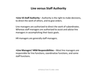 Line versus Staff Authority
•Line VS Staff Authority – Authority is the right to make decisions,
to direct the work of others, and to give orders.
Line managers are authorized to direct the work of subordinates.
Whereas staff managers are authorized to assist and advise line
managers in accomplishing their basic goals.
HR managers are generally staff managers.
•Line Managers’ HRM Responsibilities – Most line managers are
responsible for line functions, coordinative functions, and some
staff functions.
INTRODUCTION TO HRM- HIMS
 