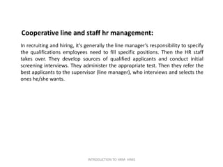 Cooperative line and staff hr management:
In recruiting and hiring, it’s generally the line manager’s responsibility to specify
the qualifications employees need to fill specific positions. Then the HR staff
takes over. They develop sources of qualified applicants and conduct initial
screening interviews. They administer the appropriate test. Then they refer the
best applicants to the supervisor (line manager), who interviews and selects the
ones he/she wants.
INTRODUCTION TO HRM- HIMS
 