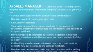 A) SALES MANAGER : Generate leads - Meeting Doctor,
Hospital Administrators to promote company's product and generate
sales
• Achieve and exceed monthly, quarterly and annual targets
• Maintain excellent relationship with client
• Get Customer feedback
• To provide demo of the assigned products to the interested
customers. Effectively communicate the key features and benefits of
assigned products
• Provide proposal to interested customers, negotiate in line with
company directives and follow up to secure orders on behalf of the
company
• Cold-calling in order to create interest in products and services,
generate new business leads and arrange meetings.
• New Business development, existing client retention and upselling
 