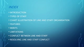 INDEX
• INTRODUCTION
• TYPES OF STAFF
• CHART ILLUSTRATION OF LINE AND STAFF ORGANISATION
• FEATURES
• MERITS
• LIMITATIONS
• CONFLICT BETWEEN LINE AND STAFF
• RESOLVING LINE AND STAFF CONFLICT
 