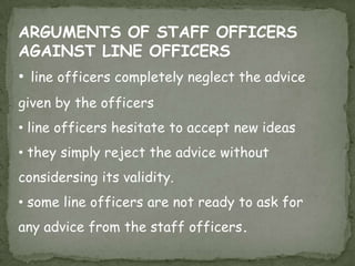  staff officers give advice  and sevices to the line officers. staff officers are generally experts in a particular field.the authority flows from top to bottom through the line officers,while staff officers gives advices at various department .