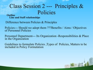 Class Session 2 ---  Principles & Policies Outline Line and Staff relationships  Difference between Policies & Principles  Policies--- Should we adopt them ???Benefits / Aims / Objectives of Personnel Policies Personnel Department--- Its Organization -Responsibilities & Place in the Organization  Guidelines to formulate Policies ,Types of  Policies, Matters to be included in Policy Formulation 