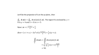 Let R be the projection of S on the yz-plane , then
𝑆
𝑨. 𝒏𝑑𝑠 = 𝑅
𝑨. 𝒏 𝑑𝑦𝑑𝑧/ 𝑖. 𝒏 . The region R is enclosed by 𝑦 =
0 𝑡𝑜 𝑦 = 4 𝑎𝑛𝑑 𝑧 = 0 𝑡𝑜 𝑧 = 5.
Now 𝑖. 𝒏 = 𝑖.
𝑥 𝑖+𝑦 𝑗
4
=
𝑥
4
.
𝑨. 𝒏 = 𝑧 𝑖 + 𝑥 𝑗 − 3𝑦2
𝑧 𝑘 .(
𝑥 𝑖+𝑦 𝑗
4
) =
1
4
𝑥(𝑦 + 𝑧)
𝑆
𝑨. 𝒏𝑑𝑠 =
𝑅
𝑨. 𝒏 𝑑𝑦𝑑𝑧/ 𝑖. 𝒏
= 0
5
0
4 1
4
𝑥(𝑦 + 𝑧)
𝑑𝑦𝑑𝑧
𝑥
4
= 90.
 