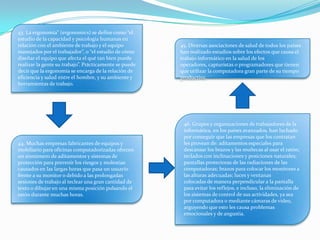 43. La ergonomía” (ergonomics) se define como “el
estudio de la capacidad y psicología humanas en
relación con el ambiente de trabajo y el equipo
manejados por el trabajador”, o “el estudio de cómo
diseñar el equipo que afecta el qué tan bien puede
realizar la gente su trabajo”. Prácticamente se puede
decir que la ergonomía se encarga de la relación de
eficiencia y salud entre el hombre, y su ambiente y
herramientas de trabajo.
44. Muchas empresas fabricantes de equipos y
mobiliario para oficinas computadorizadas ofrecen
un sinnúmero de aditamentos y sistemas de
protección para prevenir los riesgos y molestias
causados en las largas horas que pasa un usuario
frente a su monitor o debido a las prolongadas
sesiones de trabajo al teclear una gran cantidad de
texto o dibujar en una misma posición pulsando el
ratón durante muchas horas.
45. Diversas asociaciones de salud de todos los países
han realizado estudios sobre los efectos que causa el
trabajo informático en la salud de los
operadores, capturistas o programadores que tienen
que utilizar la computadora gran parte de su tiempo
productivo.
46. Grupos y organizaciones de trabajadores de la
informática, en los países avanzados, han luchado
por conseguir que las empresas que los contratan
les provean de: aditamentos especiales para
descansar los brazos y las muñecas al usar el ratón;
teclados con inclinaciones y posiciones naturales;
pantallas protectoras de las radiaciones de las
computadoras; brazos para colocar los monitores a
las alturas adecuadas; luces y ventanas
colocadas de manera perpendicular a la pantalla
para evitar los reflejos, e incluso, la eliminación de
los sistemas de control de sus actividades, ya sea
por computadora o mediante cámaras de video,
arguyendo que esto les causa problemas
emocionales y de angustia.
 