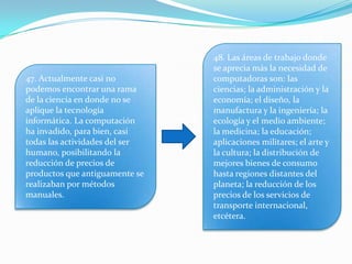 47. Actualmente casi no
podemos encontrar una rama
de la ciencia en donde no se
aplique la tecnología
informática. La computación
ha invadido, para bien, casi
todas las actividades del ser
humano, posibilitando la
reducción de precios de
productos que antiguamente se
realizaban por métodos
manuales.
48. Las áreas de trabajo donde
se aprecia más la necesidad de
computadoras son: las
ciencias; la administración y la
economía; el diseño, la
manufactura y la ingeniería; la
ecología y el medio ambiente;
la medicina; la educación;
aplicaciones militares; el arte y
la cultura; la distribución de
mejores bienes de consumo
hasta regiones distantes del
planeta; la reducción de los
precios de los servicios de
transporte internacional,
etcétera.
 