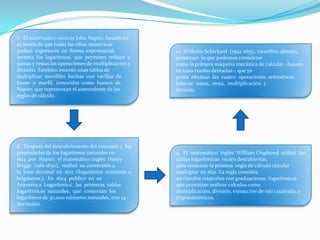 7. El matemático escocés John Napier, basado en
su teoría de que todas las cifras numéricas
podían expresarse en forma exponencial,
inventa los logaritmos, que permiten reducir a
sumas y restas las operaciones de multiplicación y
división. También inventó unas tablas de
multiplicar movibles hechas con varillas de
hueso o marfil, conocidas como huesos de
Napier, que representan el antecedente de las
reglas de cálculo.
8. Después del descubrimiento del concepto y las
propiedades de los logaritmos naturales en
1614 por Napier, el matemático inglés Henry
Briggs (1561-1630), realizó su conversión a
la base decimal en 1617 (logaritmos comunes o
brigsianos.). En 1624 publicó en su
Aritmética Logarítmica, las primeras tablas
logarítmicas naturales, que contenían los
logaritmos de 30,000 números naturales, con 14
decimales.
9. El matemático inglés William Oughtred utilizó las
tablas logarítmicas recién descubiertas,
para construir la primera regla de cálculo circular
analógica en 1621. La regla consistía
en círculos rotatorios con graduaciones logarítmicas
que permitían realizar cálculos como
multiplicación, división, extracción de raíz cuadrada, y
trigonométricos.
10. Wilhelm Schickard (1592-1635), científico alemán,
construyó lo que podemos considerar
como la primera máquina mecánica de calcular –basada
en unas ruedas dentadas–, que ya
podía efectuar las cuatro operaciones aritméticas
básicas: suma, resta, multiplicación y
división.
 