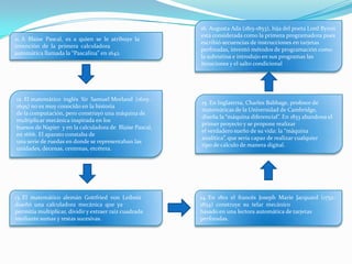 11. A Blaise Pascal, es a quien se le atribuye la
invención de la primera calculadora
automática llamada la “Pascalina” en 1642.
12. El matemático inglés Sir Samuel Morland (1625-
1695) no es muy conocido en la historia
de la computación, pero construyó una máquina de
multiplicar mecánica inspirada en los
huesos de Napier y en la calculadora de Blaise Pascal,
en 1666. El aparato constaba de
una serie de ruedas en donde se representaban las
unidades, decenas, centenas, etcétera.
13. El matemático alemán Gottfried von Leibniz
diseñó una calculadora mecánica que ya
permitía multiplicar, dividir y extraer raíz cuadrada
mediante sumas y restas sucesivas.
14. En 1801 el francés Joseph Marie Jacquard (1752-
1834) construye su telar mecánico
basado en una lectora automática de tarjetas
perforadas.
15. En Inglaterra, Charles Babbage, profesor de
matemáticas de la Universidad de Cambridge,
diseña la “máquina diferencial”. En 1833 abandona el
primer proyecto y se propone realizar
el verdadero sueño de su vida: la “máquina
analítica”, que sería capaz de realizar cualquier
tipo de cálculo de manera digital.
16. Augusta Ada (1815-1853), hija del poeta Lord Byron
está considerada como la primera programadora pues
escribió secuencias de instrucciones en tarjetas
perforadas, inventó métodos de programación como
la subrutina e introdujo en sus programas las
iteraciones y el salto condicional
 