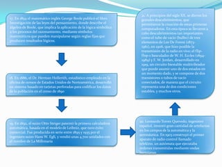 17. En 1854 el matemático inglés George Boole publicó el libro
Investigación de las leyes del pensamiento, donde describe el
álgebra de Boole, que implica la aplicación de la lógica simbólica
a los procesos del razonamiento, mediante símbolos
matemáticos que pueden manipularse según reglas fijas que
producen resultados lógicos.
18. En 1886, el Dr. Herman Hollerith, estadístico empleado en la
oficina de censos de Estados Unidos de Norteamérica, desarrolló
un sistema basado en tarjetas perforadas para codificar los datos
de la población en el censo de 1890
19. En 1892, el suizo Otto Steiger patentó la primera calculadora
automática, basada en el modelo de Leibniz, que tuvo éxito
comercial. Fue producida en serie entre 1895 y 1935 por el
ingeniero suizo Hans W. Egli, y vendió unas 4,700 unidades con
el nombre de La Millonaria
20. Leonardo Torres Quevedo, ingeniero
español, inventó gran cantidad de artefactos
en los campos de la automática y la
aeronáutica. En 1903 construyó el primer
aparato de radio control llamado
telekino, un autómata que ejecutaba
órdenes transmitidas mediante ondas
hertzianas
21. A principios del siglo XX, se dieron los
grandes descubrimientos, que
permitieron la creación de estas primeras
computadoras. En esta época se llevaron a
cabo descubrimientos tan importantes
como el tubo de vacío (bulbo) de tres
elementos de Lee De Forest (1873-
1961), en 1906, que hizo posible la
transmisión de la radio en vivo; el flip-
flop o basculador de W. H. Eccles (1894-
1989) y F. W. Jordan, desarrollado en
1919, un circuito biestable multivibrador
que puede asumir uno de dos estados en
un momento dado, y se compone de dos
transistores o tubos de vacío
conectados, de manera que el circuito
representa una de dos condiciones
estables, y muchos otros.
 