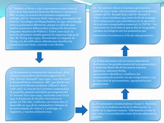 22. También se llevan a cabo importantes sucesos como el
inicio de la International Business Machines Corporation,
IBM, en 1924; la creación de la primera computadora
analógica del Dr. Vannevar Bush (1890-1974), investigador del
Instituto Tecnológico de Massachusetts, en 1930, denominada
como la analizadora diferencial, porque se utilizaba para
resolver ecuaciones diferenciales; el desarrollo del primer
programa mecánico de Wallace J. Eckert (1902-1971); la
creación del primer modelo general de máquinas lógicas de
Alan M. Turing (1912-1954), denominado La máquina de
Turing, y su decodificadora utilizada para descifrar las
comunicaciones Nazis, conocida como Bomba.
23. Se comienza la construcción (inconclusa), de la
primera computadora electrónica digital del Dr.
John Vincent Atanasoff (1903-1995), conocida como
la Atanasoff-Berry Computer, ABC, que diseñó con
la ayuda del brillante estudiante Clifford E. Berry
(1918-1963); la creación de la primera computadora
de propósito general controlada por programa del
Dr. Konrad Zuse (1910-1995), bautizada como Z1 en
1939; la fundación de Hewlett-Packard en un
garaje, en Palo Alto, California, ese mismo año; el
desarrollo en 1943 de la computadora Colossus en
las universidades de Oxford y Cambridge, en
Inglaterra, y muchos adelantos más.
24. El matemático estadounidense Claude E. Shannon,
creador de la moderna teoría de la información, la
define de la siguiente manera: “información es todo lo
que reduce la incertidumbre entre diversas alternativas
posibles”
25. El descubrimiento de los nuevos dispositivos
electrónicos, los grandes avances de la programación y
el acelerado desarrollo de los nuevos sistemas
operativos, marcaron fechas
que permiten identificar y clasificar a las
computadoras de acuerdo con sus componentes y con
su capacidad de procesamiento, agrupándolas por
generaciones.
26. Hay quienes ubican a la primera generación a
partir de 1937 o antes, relacionándola con los primeros
trabajos del Dr. Konrad Zuse y del Dr. Howard H.
Aiken; otros consideran 1951 como el año de arranque
de la computación, por coincidencia con la aparición
de la primera computadora comercial, la UNIVAC. Por
estos motivos, las fechas en que se dieron los grandes
cambios tecnológicos son los parámetros que
determinan el comienzo y el fin de cada generación.
 