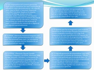 27. Las computadoras de la primera generación
(1946-1954) se caracterizan por estar constituidas de
relevadores (relés) electromecánicos, o de tubos de
vacío, como la Mark I o Automatic Sequenced
Controlled Calculator, basada en la máquina
analítica de Babbage, pesaba unas cinco
toneladas, estaba constituida por 78 máquinas
sumadoras conectadas entre sí mediante 800 km de
cable, contenía miles de relevadores, recibía las
instrucciones por medio de cinta perforada de
papel, y multiplicaba dos números de 10 dígitos en
tres segundos aproximadamente.
28. La ENIAC, (Electronic Numerical Integrator and
Calculator), incluía aproximadamente 18 000 tubos de
vacío. Fue terminada hasta 1946, y su velocidad de
procesamiento permitía efectuar alrededor de 500
multiplicaciones por segundo.
29. La EDVAC, (Electronic Discrete Variable
Automatic Computer), y la EDSAC (Electronic Delay
Storage Automatic Calculator), ya incorporan las
ideas sobre almacenamiento de programas en la
memoria de la computadora del Dr. John von
Neumann, científico estadounidense originario de
Hungría. En 1951 se desarrolla la UNIVAC (Universal
Automatic Computer).
30. La segunda generación de computadoras (1955-1963)
se caracteriza por la inclusión de transistores. Utilizan
tarjetas o cinta perforada para la entrada de datos. La
inclusión de memorias de ferrita en estas computadoras
hizo posible que se redujeran de tamaño
considerablemente, reduciendo también su consumo de
energía eléctrica. Esto significó una notable baja de la
temperatura en su operación.
31. El siguiente paso fue la integración a gran escala de
transistores en microcircuitos llamados procesadores o
circuitos integrados monolíticos LSI (Large Scale
Integration), así como la proliferación de lenguajes de
alto nivel y la introducción de programas para facilitar el
control y la comunicación entre el usuario y la
computadora, denominados sistemas operativos, que
dieron paso a la tercera generación (1964-1970).
32. La aparición del primer microprocesador en
1971, fabricado por Intel Corporation, que era una
pequeña compañía fabricante de semiconductores
ubicada en Silicon Valley, marca el inicio de la cuarta
generación de computadoras (1971-1981).
 