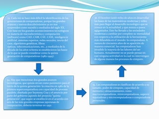 33. Cada vez se hace más difícil la identificación de las
generaciones de computadoras, porque los grandes
avances y nuevos descubrimientos ya no nos
sorprenden como sucedió a mediados del siglo XX.
Con base en los grandes acontecimientos tecnológicos
en materia de microelectrónica y computación
(software) como CAD, CAM, CAE, CASE, inteligencia
artificial, sistemas expertos, redes neurales, teoría del
caos, algoritmos genéticos, fibras
ópticas, telecomunicaciones, etc., a mediados de la
década de los años ochenta se establecieron las bases
de lo que se puede considerar como la quinta
generación de computadoras (1982-1995).
34. Hay que mencionar dos grandes avances
tecnológicos, que quizás sirvan como parámetro para el
inicio de la quinta generación: la creación en 1982 de la
primera supercomputadora con capacidad de proceso
paralelo, diseñada por Seymouy Cray y el anuncio por
parte del gobierno japonés del proyecto “quinta
generación”, que según se estableció en el acuerdo con
seis de las más grandes empresas japonesas de
computación, debería terminar en 1992.
35. Las computadoras se clasifican de acuerdo a su
tamaño, poder de cómputo, capacidad de
memoria y almacenamiento, como
macrocomputadoras, minicomputadoras, superco
mputadoras y microcomputadoras o computadoras
personales.
36. El hombre tardó miles de años en desarrollar
las bases de las matemáticas modernas y miles
más para llegar al desarrollo tecnológico que se
conoce en la actualidad, y que avanza a pasos
agigantados. Esto ha llevado a las sociedades
modernas a cambiar por completo su mentalidad
con respecto a la utilización de la herramienta
más difundida en el mundo: la computadora. A
menos de cincuenta años de su aparición de
manera comercial, las computadoras han
invadido la mayoría de las labores del ser
humano. Actualmente no se puede pensar en
casi ninguna actividad en la cual no intervengan
de alguna manera los procesos de cómputo.
 