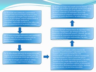 37. El mundo está cambiando y usted deberá
aprender todas esas tecnologías modernas para
poder conseguir un empleo mejor retribuido y
quizás, en poco tiempo, realizar trabajos desde la
comodidad de su hogar mediante el
teletrabajo, reduciendo el tráfico en las calles y por
ende la contaminación de las grandes ciudades.
38. La nueva tecnología informática está cambiando
nuestras vidas. Es necesario conocerla para no
quedar inmersos en una nueva forma de
analfabetismo.
39. Se debe adoptar una serie de normas éticas que
regulen la convivencia pacífica y cordial entre los
millones de personas que tienen que utilizar estas
avanzadas tecnologías para realizar su trabajo,
estudio, descanso y esparcimiento diarios.
40. Es necesario aprender y utilizar técnicas de
prevención, mantenimiento y seguridad para los
equipos y programas que involucran a las
computadoras. Actualmente se utilizan esquemas de
seguridad basados en claves o passwords para la
protección de accesos a las computadoras y a las redes.
También se han creado algoritmos de encripción o
encriptamiento que permiten codificar la información
para que sólo el destinatario pueda recibirla –mediante
una clave secreta– en una forma entendible.
41. Se han diseñado sistemas físicos de seguridad como
las tarjetas “inteligentes”, que incluyen un chip de
protección con los datos del usuario, y firewals, que son
una especie de compuertas de protección para las
conexiones entre las redes empresariales y las redes
públicas como Internet.
42. Se abre un campo muy amplio para los futuros
abogados, que tendrán que aprender mucho acerca de la
tecnología informática para poder legislar y hacer valer
las leyes y el derecho a la intimidad, que se viola
constantemente al compartir información mediante
Internet, el correo electrónico y las redes sociales.
 