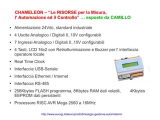 CHAMELEON – “Le RISORSE per la Misura,
    l' Automazione ed il Controllo” … esposte da CAMILLO

●   Alimentazione 24Vdc, standard industriale
●   4 Uscite Analogico / Digitali 0..10V configurabili
●   7 Ingressi Analogico / Digitali 0..10V configurabili
●   4 Tasti, LCD 16x2 con Retroilluminazione e Buzzer per l' interfaccia
    operatore locale
●   Real Time Clock
●   Interfaccia USB-Seriale
●   Interfaccia Ethernet / Internet
●   Interfaccia RS-485
●   256Kbytes FLASH programma, 8Kbytes RAM dati volatili,                              4Kbytes
    EEPROM dati persistenti
●   Processore RISC AVR Mega 2560 a 16MHz

                   http://www.eurogi.it/elencoprodotti/eulogic-gestione-automatismi/
 