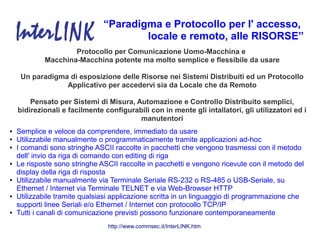 “Paradigma e Protocollo per l' accesso,
                                       locale e remoto, alle RISORSE”
                    Protocollo per Comunicazione Uomo-Macchina e
            Macchina-Macchina potente ma molto semplice e flessibile da usare

     Un paradigma di esposizione delle Risorse nei Sistemi Distribuiti ed un Protocollo
                 Applicativo per accedervi sia da Locale che da Remoto

        Pensato per Sistemi di Misura, Automazione e Controllo Distribuito semplici,
    bidirezionali e facilmente configurabili con in mente gli intallatori, gli utilizzatori ed i
                                         manutentori
●   Semplice e veloce da comprendere, immediato da usare
●   Utilizzabile manualmente o programmaticamente tramite applicazioni ad-hoc
●   I comandi sono stringhe ASCII raccolte in pacchetti che vengono trasmessi con il metodo
    dell' invio da riga di comando con editing di riga
●   Le risposte sono stringhe ASCII raccolte in pacchetti e vengono ricevute con il metodo del
    display della riga di risposta
●   Utilizzabile manualmente via Terminale Seriale RS-232 o RS-485 o USB-Seriale, su
    Ethernet / Internet via Terminale TELNET e via Web-Browser HTTP
●   Utilizzabile tramite qualsiasi applicazione scritta in un linguaggio di programmazione che
    supporti linee Seriali e/o Ethernet / Internet con protocollo TCP/IP
●   Tutti i canali di comunicazione previsti possono funzionare contemporaneamente
                                http://www.commsec.it/InterLINK.htm
 