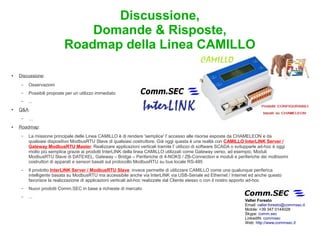 Discussione,
                               Domande & Risposte,
                           Roadmap della Linea CAMILLO

●   Discussione:
     –   Osservazioni
     –   Possibili proposte per un utilizzo immediato
     –   ...
●   Q&A:
     –   …
●   Roadmap:
     –   La missione principale delle Linea CAMILLO è di rendere 'semplice' l' accesso alle risorse esposte da CHAMELEON e da
         qualsiasi dispositivo ModbusRTU Slave di qualsiasi costruttore. Già oggi questa è una realtà con CAMILLO InterLINK Server /
         Gateway ModbusRTU Master. Realizzare applicazioni verticali tramite l' utilizzo di software SCADA o svilupparle ad-hoc è oggi
         molto più semplice grazie ai prodotti InterLINK della linea CAMILLO utilizzati come Gateway verso, ad esempio, Moduli
         ModbusRTU Slave di DATEXEL, Gateway – Bridge – Periferiche di 4-NOKS / ZB-Connection e moduli e periferiche dei moltissimi
         costruttori di apparati e sensori basati sul protocollo ModbusRTU su bus locale RS-485
     –   Il prodotto InterLINK Server / ModbusRTU Slave invece permette di utilizzare CAMILLO come una qualunque periferica
         intelligente basata su ModbusRTU ma accessibile anche via InterLINK via USB-Seriale ed Ethernet / Internet ed anche questo
         favorisce la realizzazione di applicazioni verticali ad-hoc realizzate dal Cliente stesso o con il nostro apporto ad-hoc
     –   Nuovi prodotti Comm.SEC in base a richieste di mercato
     –   ...
                                                                                                                 Valter Foresto
                                                                                                                 Email: valter.foresto@commsec.it
                                                                                                                 Mobile: +39 347 0144028
                                                                                                                 Skype: comm.sec
                                                                                                                 LinkedIN: commsec
                                                                                                                 Web: http://www.commsec.it
 
