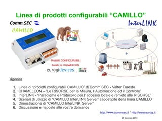 Linea di prodotti configurabili “CAMILLO”




Agenda

 1.   Linea di “prodotti configurabili CAMILLO” di Comm.SEC - Valter Foresto
 2.   CHAMELEON – “Le RISORSE per la Misura, l' Automazione ed il Controllo”
 3.   InterLINK - “Paradigma e Protocollo per l' accesso locale e remoto alle RISORSE”
 4.   Scenari di utilizzo di “CAMILLO InterLINK Server” capostipite della linea CAMILLO
 5.   Dimostrazione di “CAMILLO InterLINK Server”
 6.   Discussione e risposte alle vostre domande
                                                       http://www.commsec.it * http://www.eurogi.it
                                                                        28 Gennaio 2013
 