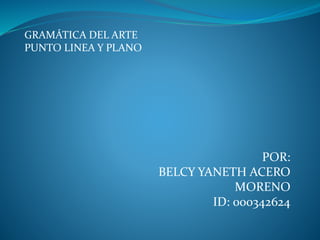 GRAMÁTICA DEL ARTE 
PUNTO LINEA Y PLANO 
POR: 
BELCY YANETH ACERO 
MORENO 
ID: 000342624 
 