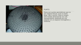 PUNTO
Estos son puntos geométricos que no
son objetos físicos, pues no tiene
largo, alto ni ancho, área ni ningún
otra medida dimensional. Es una
representación abstracta de una
posición en un espacio homogéneo y
uniforme.
 