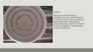 PUNTO
Estos son puntos simples y
complejos a la vez, que mantienen
un mismo patrón y tiene numerosos
significados que cada persona
puede interpretar, según el contexto
en que sea utilizado; representado
de forma abstracta.
 