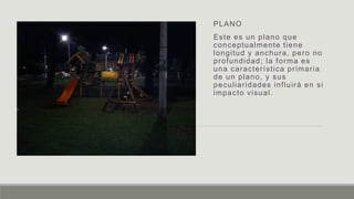 PLANO
Este es un plano que
conceptualmente tiene
longitud y anchura, pero no
profundidad; la forma es
una característica primaria
de un plano, y sus
peculiaridades influirá en si
impacto visual.
 