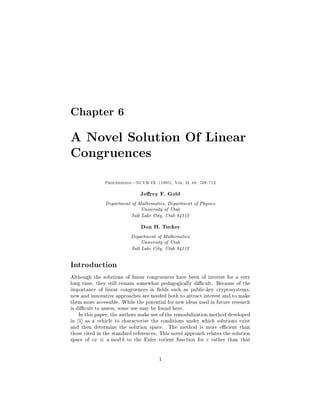 Chapter 6

A Novel Solution Of Linear
Congruences
               Proceedings|NCUR IX. (1995), Vol. II, pp. 708{712


                               Jerey F. Gold
               Department of Mathematics, Department of Physics
                               University of Utah

                           Salt Lake City, Utah 84112


                               Don H. Tucker
                           Department of Mathematics
                               University of Utah

                           Salt Lake City, Utah 84112




Introduction
Although the solutions of linear congruences have been of interest for a very
long time, they still remain somewhat pedagogically dicult. Because of the
importance of linear congruences in  