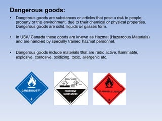 Dangerous goods:
• Dangerous goods are substances or articles that pose a risk to people,
property or the environment, due to their chemical or physical properties.
Dangerous goods are solid, liquids or gasses form.
• In USA/ Canada these goods are known as Hazmat (Hazardous Materials)
and are handled by specially trained hazmat personnel.
• Dangerous goods include materials that are radio active, flammable,
explosive, corrosive, oxidizing, toxic, allergenic etc.
 