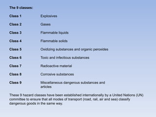 The 9 classes:
Class 1 Explosives
Class 2 Gases
Class 3 Flammable liquids
Class 4 Flammable solids
Class 5 Oxidizing substances and organic peroxides
Class 6 Toxic and infectious substances
Class 7 Radioactive material
Class 8 Corrosive substances
Class 9 Miscellaneous dangerous substances and
articles
These 9 hazard classes have been established internationally by a United Nations (UN)
committee to ensure that all modes of transport (road, rail, air and sea) classify
dangerous goods in the same way.
 