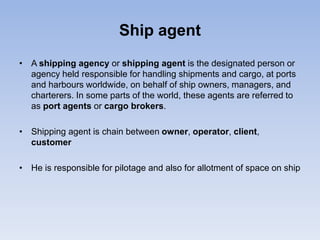 Ship agent
• A shipping agency or shipping agent is the designated person or
agency held responsible for handling shipments and cargo, at ports
and harbours worldwide, on behalf of ship owners, managers, and
charterers. In some parts of the world, these agents are referred to
as port agents or cargo brokers.
• Shipping agent is chain between owner, operator, client,
customer
• He is responsible for pilotage and also for allotment of space on ship
 