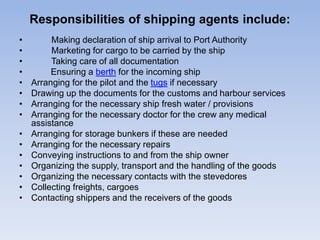 Responsibilities of shipping agents include:
• Making declaration of ship arrival to Port Authority
• Marketing for cargo to be carried by the ship
• Taking care of all documentation
• Ensuring a berth for the incoming ship
• Arranging for the pilot and the tugs if necessary
• Drawing up the documents for the customs and harbour services
• Arranging for the necessary ship fresh water / provisions
• Arranging for the necessary doctor for the crew any medical
assistance
• Arranging for storage bunkers if these are needed
• Arranging for the necessary repairs
• Conveying instructions to and from the ship owner
• Organizing the supply, transport and the handling of the goods
• Organizing the necessary contacts with the stevedores
• Collecting freights, cargoes
• Contacting shippers and the receivers of the goods
 
