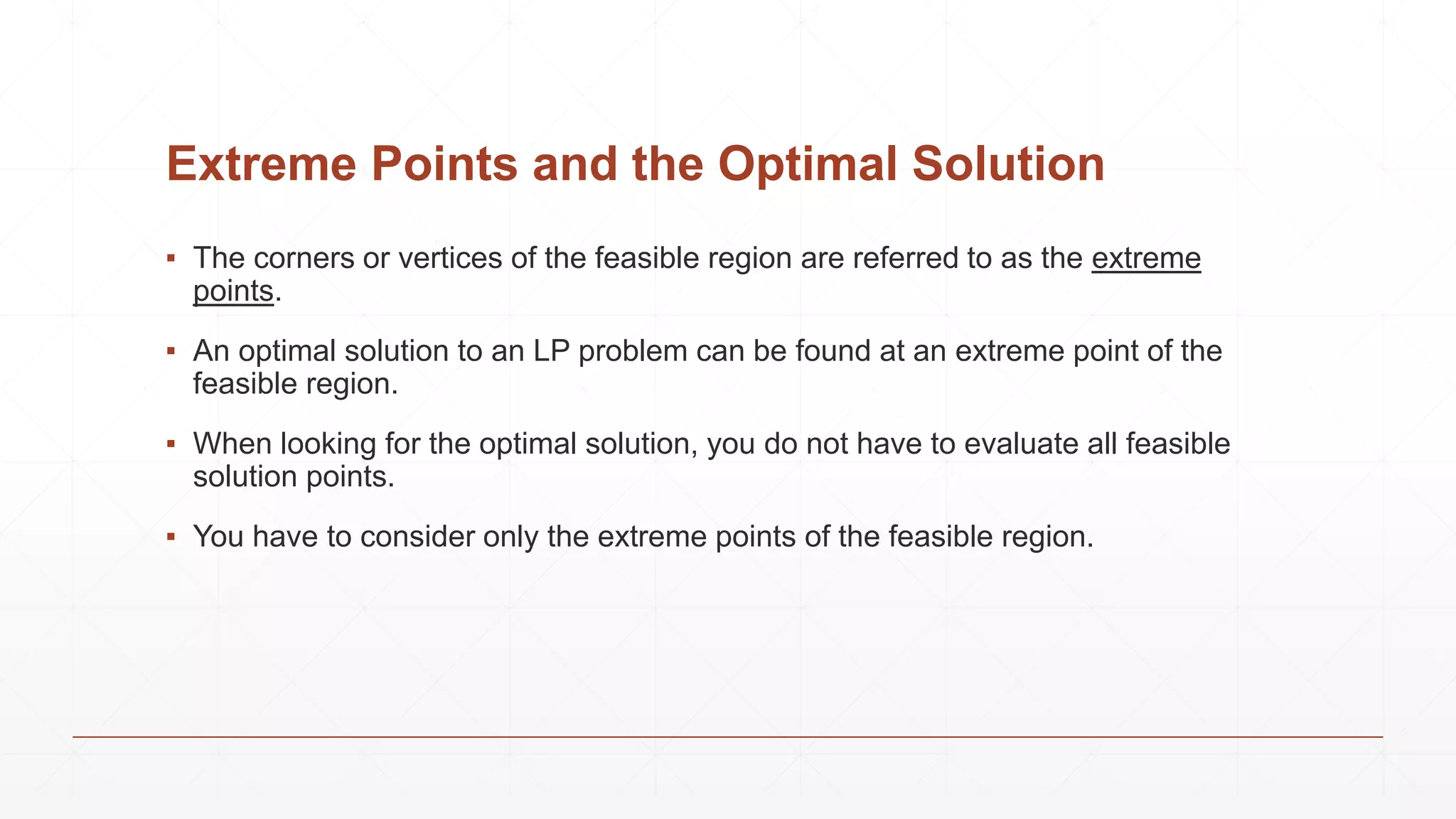 Extreme Points and the Optimal Solution
▪ The corners or vertices of the feasible region are referred to as the extreme
points.
▪ An optimal solution to an LP problem can be found at an extreme point of the
feasible region.
▪ When looking for the optimal solution, you do not have to evaluate all feasible
solution points.
▪ You have to consider only the extreme points of the feasible region.
 