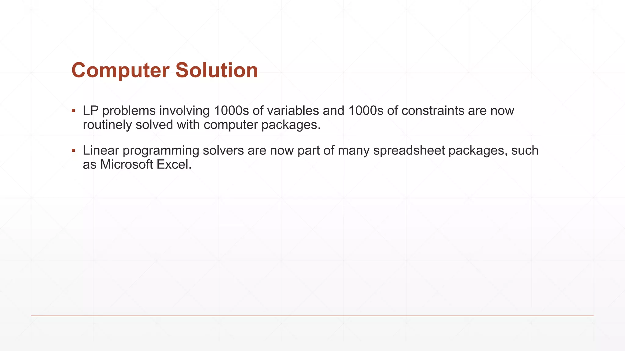 Computer Solution
▪ LP problems involving 1000s of variables and 1000s of constraints are now
routinely solved with computer packages.
▪ Linear programming solvers are now part of many spreadsheet packages, such
as Microsoft Excel.
 