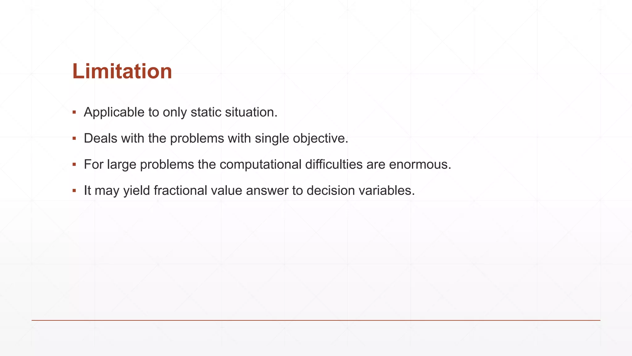 Limitation
▪ Applicable to only static situation.
▪ Deals with the problems with single objective.
▪ For large problems the computational difficulties are enormous.
▪ It may yield fractional value answer to decision variables.
 