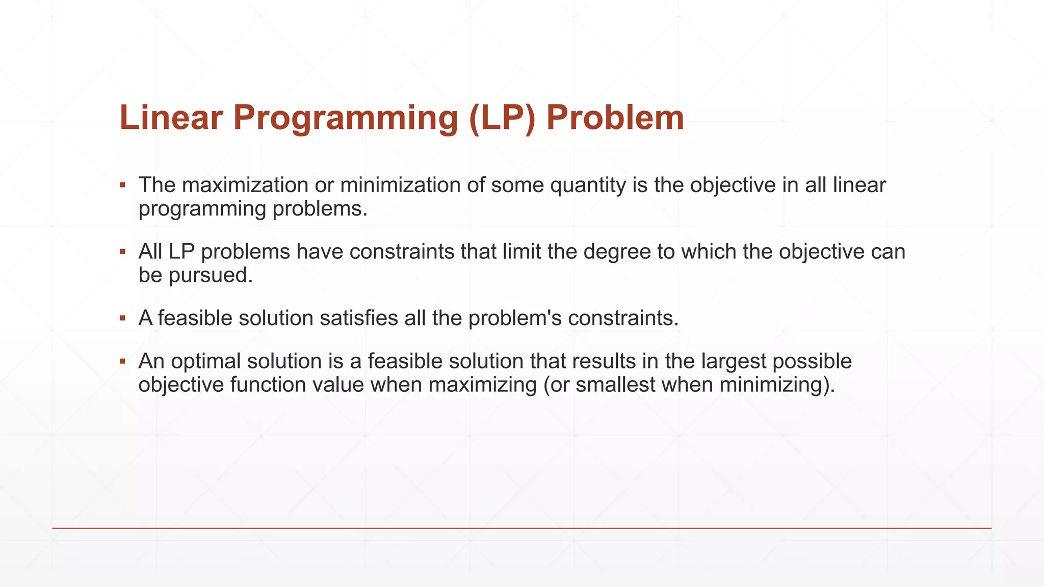 Linear Programming (LP) Problem
▪ The maximization or minimization of some quantity is the objective in all linear
programming problems.
▪ All LP problems have constraints that limit the degree to which the objective can
be pursued.
▪ A feasible solution satisfies all the problem's constraints.
▪ An optimal solution is a feasible solution that results in the largest possible
objective function value when maximizing (or smallest when minimizing).
 