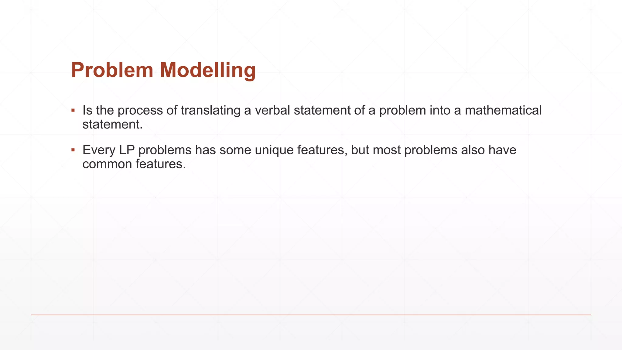 Problem Modelling
▪ Is the process of translating a verbal statement of a problem into a mathematical
statement.
▪ Every LP problems has some unique features, but most problems also have
common features.
 