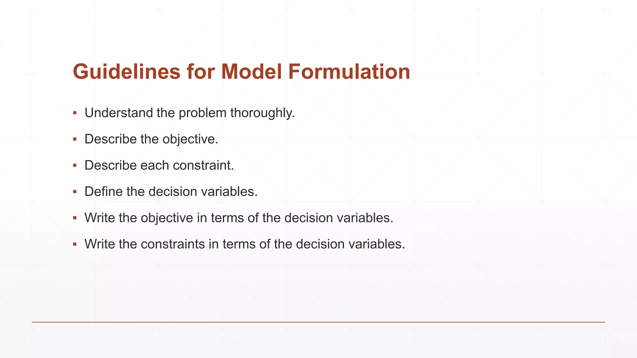 Guidelines for Model Formulation
▪ Understand the problem thoroughly.
▪ Describe the objective.
▪ Describe each constraint.
▪ Define the decision variables.
▪ Write the objective in terms of the decision variables.
▪ Write the constraints in terms of the decision variables.
 