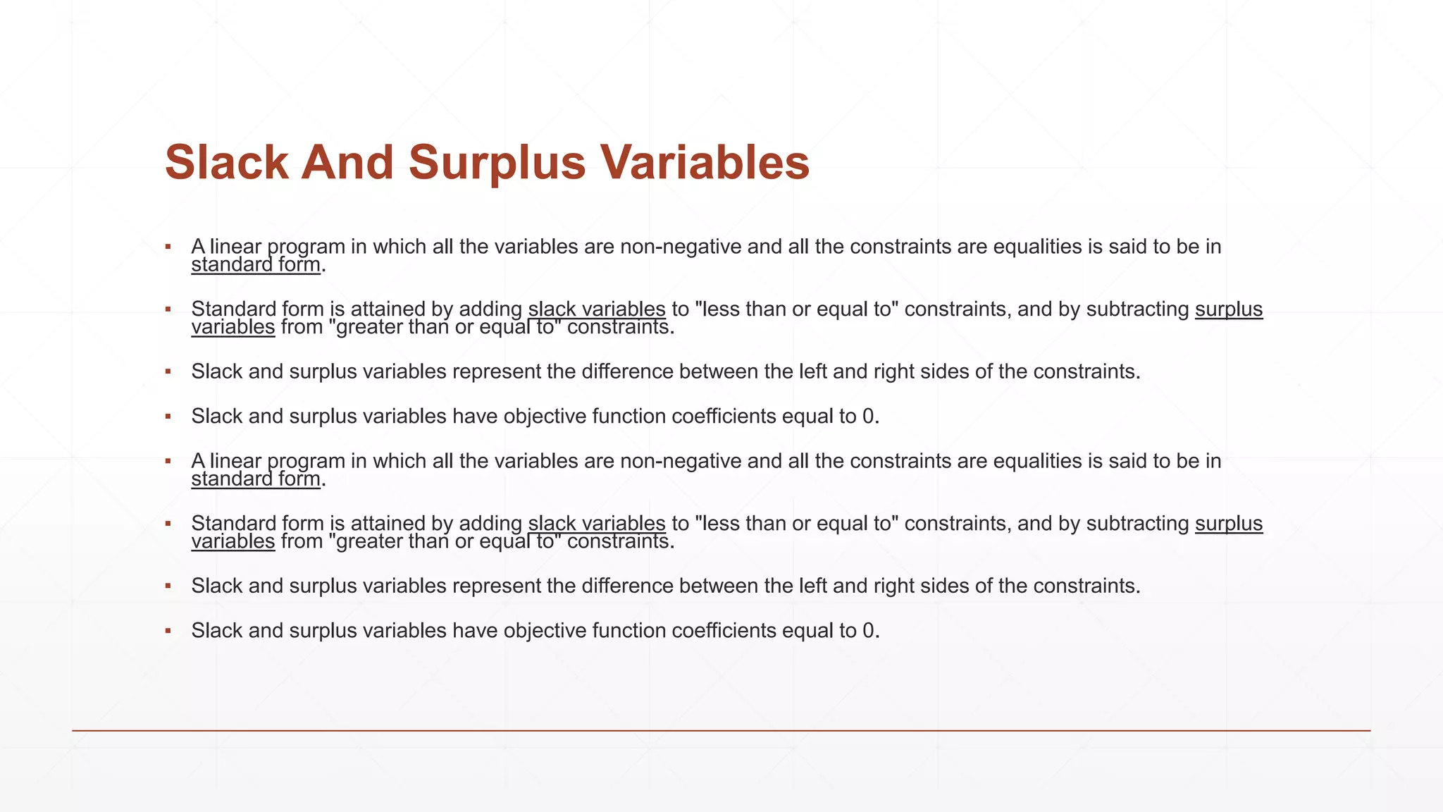 Slack And Surplus Variables
▪ A linear program in which all the variables are non-negative and all the constraints are equalities is said to be in
standard form.
▪ Standard form is attained by adding slack variables to "less than or equal to" constraints, and by subtracting surplus
variables from "greater than or equal to" constraints.
▪ Slack and surplus variables represent the difference between the left and right sides of the constraints.
▪ Slack and surplus variables have objective function coefficients equal to 0.
▪ A linear program in which all the variables are non-negative and all the constraints are equalities is said to be in
standard form.
▪ Standard form is attained by adding slack variables to "less than or equal to" constraints, and by subtracting surplus
variables from "greater than or equal to" constraints.
▪ Slack and surplus variables represent the difference between the left and right sides of the constraints.
▪ Slack and surplus variables have objective function coefficients equal to 0.
 