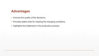 Advantages
▪ Imroves the quality of the decisions
▪ Provides better tools for meeting the changing conditions.
▪ Highlights the bottleneck in the production process.
 