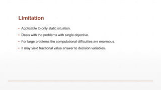 Limitation
▪ Applicable to only static situation.
▪ Deals with the problems with single objective.
▪ For large problems the computational difficulties are enormous.
▪ It may yield fractional value answer to decision variables.
 