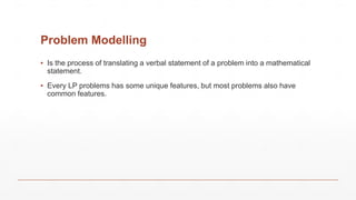 Problem Modelling
▪ Is the process of translating a verbal statement of a problem into a mathematical
statement.
▪ Every LP problems has some unique features, but most problems also have
common features.
 
