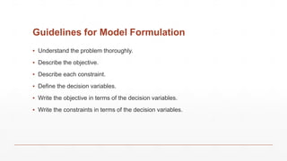 Guidelines for Model Formulation
▪ Understand the problem thoroughly.
▪ Describe the objective.
▪ Describe each constraint.
▪ Define the decision variables.
▪ Write the objective in terms of the decision variables.
▪ Write the constraints in terms of the decision variables.
 