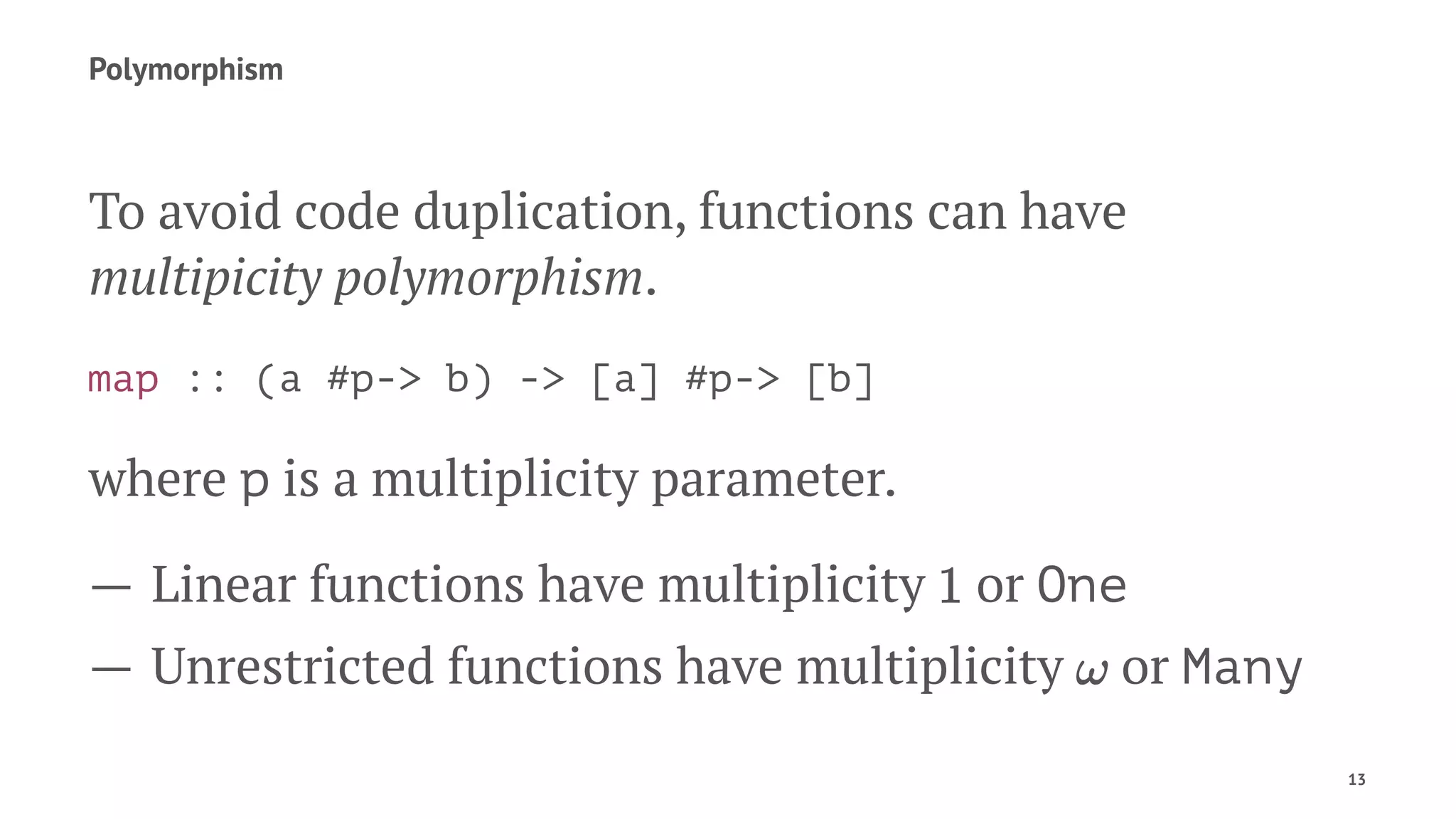 Polymorphism
To avoid code duplication, functions can have
multipicity polymorphism.
map :: (a #p-> b) -> [a] #p-> [b]
where p is a multiplicity parameter.
— Linear functions have multiplicity or One
— Unrestricted functions have multiplicity or Many
13
 