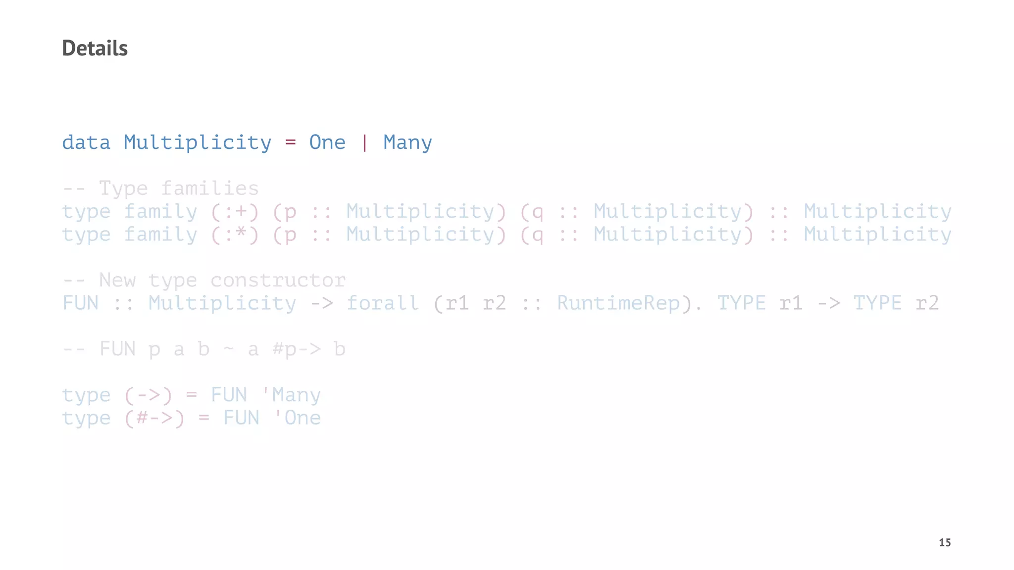 Details
data Multiplicity = One | Many
-- Type families
type family (:+) (p :: Multiplicity) (q :: Multiplicity) :: Multiplicity
type family (:*) (p :: Multiplicity) (q :: Multiplicity) :: Multiplicity
-- New type constructor
FUN :: Multiplicity -> forall (r1 r2 :: RuntimeRep). TYPE r1 -> TYPE r2
-- FUN p a b ~ a #p-> b
type (->) = FUN 'Many
type (#->) = FUN 'One
15
 